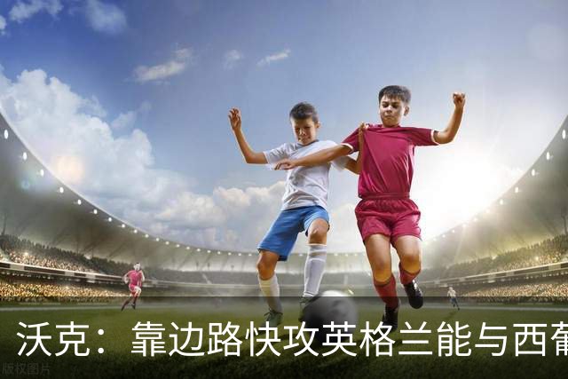 沃克：靠边路快攻英格兰能与西葡巴阿一战，但球员必须再提升状态